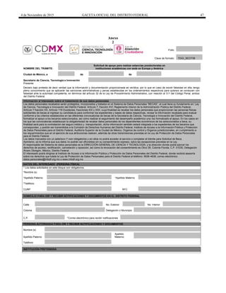 4 de Noviembre de 2015 GACETA OFICIAL DEL DISTRITO FEDERAL 47
Anexo
2
NOMBRE DEL TRÁMITE:
Solicitud de apoyo para realizar estancias posdoctorales en
instituciones académicas con sede en Europa y América
Ciudad de México, a de de
Secretario de Ciencia, Tecnología e Innovación
Presente
Declaro bajo protesta de decir verdad que la información y documentación proporcionada es verídica, por lo que en caso de existir falsedad en ella, tengo
pleno conocimiento que se aplicarán las sanciones administrativas y penas establecidas en los ordenamientos respectivos para quienes se conducen con
falsedad ante la autoridad competente, en términos del artículo 32 de la Ley de Procedimiento Administrativo, con relación al 311 del Código Penal, ambos
del Distrito Federal.
Información al interesado sobre el tratamiento de sus datos personales
Los datos personales recabados serán protegidos, incorporados y tratados en el Sistema de Datos Personales “BECAS”, el cual tiene su fundamento en: Ley
de Ciencia, Tecnología e Innovación del Distrito Federal. Artículo 7, fracción XVI; Reglamento Interior de la Administración Pública del Distrito Federal,
Artículo 7 fracción XX, Artículo 119 Duodecies, fracciones XIX y XXII, cuya finalidad es recabar los datos personales que proporcionan las personas físicas
solicitantes de becas al ingresar su candidatura para conformar los expedientes y bases de datos respectivas, revisar la información recabada para evaluar
conforme a los criterios establecidos en las diferentes convocatorias de becas de la Secretaría de Ciencia, Tecnología e Innovación del Distrito Federal,
formalizar el apoyo a los becarios seleccionados, así como realizar el seguimiento del desempeño académico una vez formalizado el apoyo. En los casos en
los que las convocatorias establezcan la obligatoriedad de recabar datos personales de los dependientes económicos de los seleccionados a beca, su
finalidad será para la contratación del seguro médico y transportación, dicha información también estará integrada a los expedientes de los becarios que
correspondan, y podrán ser transmitidos a la Comisión de Derechos Humanos del Distrito Federal, Instituto de Acceso a la Información Pública y Protección
de Datos Personales para el Distrito Federal, Auditoría Superior de la Ciudad de México, Órganos de control y Órganos jurisdiccionales, en cumplimiento a
los requerimientos que en el ejercicio de sus atribuciones realicen, además de otras transmisiones previstas en la Ley de Protección de Datos Personales
para el Distrito Federal.
Los datos marcados con un asterisco (*) son obligatorios y sin ellos no podrá acceder al servicio o completar el trámite para Solicitud de Beca.
Asimismo, se le informa que sus datos no podrán ser difundidos sin su consentimiento expreso, salvo las excepciones previstas en la Ley.
El responsable del Sistema de datos personales es la DIRECCIÓN GENERAL DE CIENCIA Y TECNOLOGÍA, y la dirección donde podrá ejercer los
derechos de acceso, rectificación, cancelación y oposición, así como la revocación del consentimiento es Olivo 39, Colonia Florida, C.P. 01030, Delegación
Álvaro Obregón, México, Distrito Federal.
El interesado podrá dirigirse al Instituto de Acceso a la Información Pública y Protección de Datos Personales del Distrito Federal, donde recibirá asesoría
sobre los derechos que tutela la Ley de Protección de Datos Personales para el Distrito Federal al teléfono: 5636-4636; correo electrónico:
datos.personales@infodf.org.mx o www.infodf.org.mx
DATOS DEL INTERESADO (PERSONA FÍSICA)
* Los datos solicitados en este bloque son obligatorios.
*Nombre (s)
*Apellido Paterno *Apellido Materno
*Teléfono
CURP RFC
DOMICILIO PARA OIR Y RECIBIR NOTIFICACIONES Y DOCUMENTOS EN EL DISTRITO FEDERAL
Calle No. Exterior No. Interior
Colonia Delegación o Municipio
C.P. *Correo electrónico para recibir notificaciones
PERSONA AUTORIZADA PARA OÍR Y RECIBIR NOTIFICACIONES Y DOCUMENTOS
Nombre (s)
Apellido Paterno
Apellido
Materno
Teléfono
INSTITUCIÓN PRETENDIDA
Folio:
Clave de formato: TDGI_SECITIB
 