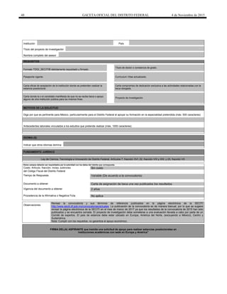 48 GACETA OFICIAL DEL DISTRITO FEDERAL 4 de Noviembre de 2015
Institución País
Título del proyecto de investigación
Nombre completo del asesor
REQUISITOS
Formato TDGI_SECITIB debidamente requisitado y firmado.
Título de doctor o constancia de grado.
Pasaporte vigente. Curriculum Vitae actualizado.
Carta oficial de aceptación de la institución donde se pretenden realizar la
estancia posdoctoral.
Carta compromiso de dedicación exclusiva a las actividades relacionadas con la
beca otorgada.
Carta donde la o el candidato manifiesta de que no se recibe beca o apoyo
alguno de otra institución pública para los mismos fines.
Proyecto de investigación.
MOTIVOS DE LA SOLICITUD
Diga por que es pertinente para México, particularmente para el Distrito Federal el apoyar su formación en la especialidad pretendida (máx. 500 caracteres)
Antecedentes laborales vinculados a los estudios que pretende realizar (máx. 1000 caracteres)
IDIOMA (S)
Indicar que otros idiomas domina
FUNDAMENTO JURÍDICO
Ley de Ciencia, Tecnología e Innovación de Distrito Federal, Artículos 7, fracción XVI; 22, fracción VIII y XIX; y 23, fracción VII
Estos campos deberán ser requisitados por la autoridad con los datos del trámite que corresponda.
Costo: Artículo, fracción, inciso, subinciso Sin costo
del Código Fiscal del Distrito Federal
Tiempo de Respuesta Variable (De acuerdo a la convocatoria)
Documento a obtener Carta de asignación de beca una vez publicados los resultados
Vigencia del documento a obtener 2 años
Procedencia de la Afirmativa o Negativa Ficta No aplica
Observaciones
Revisar la convocatoria y sus términos de referencia publicados en la página electrónica de la SECITI
http://www.seciti.df.gob.mx/convocatorias/actuales. La publicación de la convocatoria es de manera bianual, por lo que se sugiere
revisar la página electrónica de la SECITI en el mes de marzo de 2017 ya que los resultados de la convocatoria de 2015 han sido
publicados y se encuentra cerrada. El proyecto de investigación debe someterse a una evaluación llevada a cabo por parte de un
Comité de expertos. El país de estancia debe estar ubicado en Europa, América del Norte, (excluyendo a México), Centro y
Sudamérica.
Nota: Cumplir con los requisitos, no garantiza el apoyo económico.
FIRMA DEL(A) ASPIRANTE que tramita una solicitud de apoyo para realizar estancias posdoctorales en
instituciones académicas con sede en Europa y América"
 