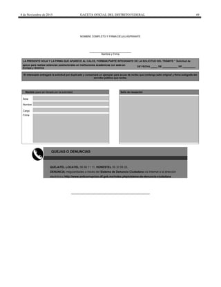 4 de Noviembre de 2015 GACETA OFICIAL DEL DISTRITO FEDERAL 49
NOMBRE COMPLETO Y FIRMA DEL(A) ASPIRANTE
______________________________
Nombre y Firma
LA PRESENTE HOJA Y LA FIRMA QUE APARECE AL CALCE, FORMAN PARTE INTEGRANTE DE LA SOLICITUD DEL TRÁMITE " Solicitud de
apoyo para realizar estancias posdoctorales en instituciones académicas con sede en
Europa y América
DE FECHA _____ DE ___________ DE _________.
El interesado entregará la solicitud por duplicado y conservará un ejemplar para acuse de recibo que contenga sello original y firma autógrafa del
servidor público que recibe.
Recibió (para ser llenado por la autoridad) Sello de recepción
Área
Nombre
Cargo
Firma
QUEJAS O DENUNCIAS
QUEJATEL LOCATEL 56 58 11 11, HONESTEL 55 33 55 33.
DENUNCIA irregularidades a través del Sistema de Denuncia Ciudadana vía Internet a la dirección
electrónica http://www.anticorrupcion.df.gob.mx/index.php/sistema-de-denuncia-ciudadana
 