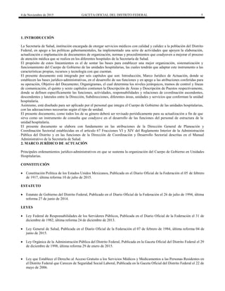 4 de Noviembre de 2015 GACETA OFICIAL DEL DISTRITO FEDERAL 5
1. INTRODUCCIÓN
La Secretaría de Salud, institución encargada de otorgar servicios médicos con calidad y calidez a la población del Distrito
Federal, en apego a las políticas gubernamentales, ha implementado una serie de actividades que apoyen la elaboración,
actualización e implantación de documentos de organización, normas y procedimientos que coadyuven a mejorar el proceso
de atención médica que se realiza en los diferentes hospitales de la Secretaría de Salud.
El propósito de estos lineamientos es el de sentar las bases para establecer una mejor organización, sistematización y
funcionamiento del Cuerpo de Gobierno de las unidades hospitalarias, las cuales tendrán que adaptar este instrumento a las
características propias, recursos y tecnología con que cuentan.
El presente documento está integrado por seis capítulos que son: Introducción, Marco Jurídico de Actuación, donde se
establecen las bases jurídico-administrativas, en el desarrollo de sus funciones y en apego a las atribuciones conferidas para
su operación, Objetivo del Documento; Organigramas, el cual determina los niveles jerárquicos, tramos de control y líneas
de comunicación, el quinto y sexto capítulos contienen la Descripción de Áreas y Descripción de Puestos respectivamente,
donde se definen específicamente las funciones, actividades, responsabilidades y relaciones de coordinación ascendentes,
descendentes y laterales entre la Dirección, Subdirecciones, diferentes áreas, unidades y servicios que conforman la unidad
hospitalaria.
Asimismo, está diseñado para ser aplicado por el personal que integra el Cuerpo de Gobierno de las unidades hospitalarias,
con las adecuaciones necesarias según el tipo de unidad.
El presente documento, como todos los de su género deberá ser revisado periódicamente para su actualización a fin de que
sirva como un instrumento de consulta que coadyuve en el desarrollo de las funciones del personal de estructura de la
unidad hospitalaria.
El presente documento se elabora con fundamento en las atribuciones de la Dirección General de Planeación y
Coordinación Sectorial establecidas en el artículo 67 Fracciones VI y XIV del Reglamento Interior de la Administración
Pública del Distrito y en las funciones de la Dirección de Coordinación y Desarrollo Sectorial descritas en el Manual
Administrativo de la Secretaría de Salud.
2. MARCO JURÍDICO DE ACTUACIÓN
Principales ordenamientos jurídico-administrativos en que se sustenta la organización del Cuerpo de Gobierno en Unidades
Hospitalarias.
CONSTITUCIÓN
 Constitución Política de los Estados Unidos Mexicanos, Publicada en el Diario Oficial de la Federación el 05 de febrero
de 1917, última reforma 10 de julio de 2015.
ESTATUTO
 Estatuto de Gobierno del Distrito Federal, Publicado en el Diario Oficial de la Federación el 26 de julio de 1994, última
reforma 27 de junio de 2014.
LEYES
 Ley Federal de Responsabilidades de los Servidores Públicos, Publicada en el Diario Oficial de la Federación el 31 de
diciembre de 1982, última reforma 24 de diciembre de 2013.
 Ley General de Salud, Publicada en el Diario Oficial de la Federación el 07 de febrero de 1984, última reforma 04 de
junio de 2015.
 Ley Orgánica de la Administración Pública del Distrito Federal, Publicada en la Gaceta Oficial del Distrito Federal el 29
de diciembre de 1998, última reforma 29 de enero de 2015.
 Ley que Establece el Derecho al Acceso Gratuito a los Servicios Médicos y Medicamentos a las Personas Residentes en
el Distrito Federal que Carecen de Seguridad Social Laboral, Publicada en la Gaceta Oficial del Distrito Federal el 22 de
mayo de 2006.
 