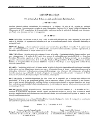 4 de Noviembre de 2015 GACETA OFICIAL DEL DISTRITO FEDERAL 61
SECCIÓN DE AVISOS
CH Acciones, S.A. de C.V. y Amait Abastecedores Turísticos, S.C.
AVISO DE FUSIÓN
Mediante Asamblea General Extraordinaria de Accionistas de Ch Acciones, S.A. de C.V. (la “Sociedad”) y mediante
Asamblea General Extraordinaria de Asociados de Amait Abastecedores Turísticos, S.C. (“Amait”) ambas celebradas el día
12 de octubre de 2015, los accionistas de dichas sociedades resolvieron aprobar la fusión de la Sociedad, como fusionante,
con Amait, como fusionada, con base en los siguientes:
A C U E R D O S
PRIMERO.-Fusión. Se conviene en que se lleve a cabo la fusión de la Sociedad con Amait, la primera de ellas con el
carácter de fusionante y la segunda como fusionada, por lo que, al surtir efectos legales la fusión, subsistirá la Sociedad y se
extinguirá Amait.
SEGUNDO.-Balances. La fusión se efectuará tomando como base el balance general de la Sociedad al 30 de septiembre de
2015 y el balance general de Amait al 12 de octubre de 2015, cuyas cifras serán actualizadas y ajustadas, según proceda, a
los montos que efectivamente se arrojen al surtir efectos la fusión.
TERCERO.-Efectos. LaFusión surtirá efectos legales (i) entre la Sociedad y Amaity para todos los efectos a que haya lugar
entre ellas a partir del 12 de octubre de 2015, y (ii) frente terceros, de conformidad con el artículo 225 de la Ley General de
Sociedades Mercantiles, a partir de la fecha en que se inscriban los acuerdos de Fusión, adoptados por las asambleas
generales extraordinarias de accionistas de la Sociedad y Amait en el Registro Público de Personas Morales del Distrito
Federal y en el Registro Público de Comercio del Distrito Federal, en virtud de que se pactó el pago de la totalidad de las
deudas de las sociedades.
CUARTO.- Causahabiencia Universal. Al llevarse a cabo la fusión, la Sociedad absorberá incondicionalmente la totalidad
de los activos, pasivos, obligaciones y derechos, sin reserva ni limitación alguna, de Amait, y adquirirá a título universal la
totalidad del patrimonio y los derechos de Amait, quedando a su cargo, como si hubiesen sido contraídos por la Sociedad,
todos los adeudos y responsabilidades de Amait, subrogándose la Sociedad en todos los derechos y obligaciones de Amait
de índole civil, mercantil, fiscal y de cualquier otra naturaleza, sin excepción.
QUINTO.-Poderes. Se establece expresamente que todos y cada uno de los poderes que la Sociedad haya conferido con
anterioridad a la fecha en que surta efectos la fusión y que se encuentren entonces en vigor, subsistirán en sus términos,
hasta en tanto la propia Sociedad no los modifique, limite o revoque con posterioridad; en tanto que los poderes que Amait
haya conferido con anterioridad a la fecha indicada, quedarán sin efecto alguno al operarse la fusión, como consecuencia de
su extinción por fusión.
SEXTO.-Ejercicios Sociales. El ejercicio social y fiscal en curso de la Sociedad terminará el 31 de diciembre de 2015,
conforme a lo previsto en sus estatutos sociales vigentes, en tanto que el ejercicio social y fiscal en curso de Amait
terminará anticipadamente en la fecha en que surta efectos la fusión, de conformidad con lo previsto al respecto en las
disposiciones legales aplicables.
La publicación de este aviso en la Gaceta Oficial delDistrito Federal, se hará para los efectos de lo dispuesto en los artículos
223 y 225 de la Ley General de Sociedades Mercantiles.
México, D.F., a 12 de octubre de 2015
(Firma) (Firma)
_________________________________________
Fernando Alejandro Segura Guzmán
Delegado especial de la Asamblea General Extraordinaria de
Accionistas de CH Acciones, S.A. de C.V., celebrada el 12
de octubre de 2015
_________________________________________
Sergio Mauricio Islas Ramírez
Delegado especial de la Asamblea Extraordinaria de Socios
de Amait Abastecedores Turísticos, S.C., celebrada el 12 de
octubre de 2015
 