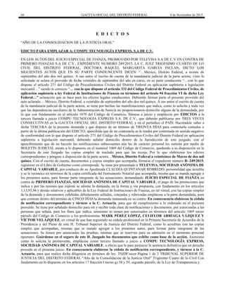 68 GACETA OFICIAL DEL DISTRITO FEDERAL 4 de Noviembre de 2015
E D I C T O S
“AÑO DE LA CONSOLIDACION DE LA JUSTICIA ORAL”
EDICTO PARA EMPLAZAR A: COMPU TECNOLOGÍA EXPRESS, S.A DE C.V.
EN LOS AUTOS DEL JUICIO ESPECIAL DE FIANZA, PROMOVIDO POR TELEVISA S.A DE C.V EN CONTRA DE
PRIMERO FIANZAS S.A DE C.V., EXPEDIENTE NUMERO 249/2015, LA C. JUEZ TRIGESIMO CUARTO DE LO
CIVIL DEL DISTRITO FEDERAL, DOCTORA RAQUEL MARGARITA GARCÍA INCLÁN, DICTO LOS
SIGUIENTES AUTOS QUE EN SU PARTE CONDUNCENTE DICEN: “…México, Distrito Federal, a treinta de
septiembre del año dos mil quince. A sus autos el escrito de cuenta de la mandataria judicial de la parte actora, visto lo
solicitado se aclara el proveído de fecha veintidós de septiembre del año en curso, en su parte conducente “…con lo que
dispone el artículo 271 del Código de Procedimientos Civiles del Distrito Federal en aplicación supletoria a legislación
mercantil…” siendo lo correcto “… con lo que dispone el artículo 332 del Código Federal de Procedimientos Civiles, de
aplicación supletoria a ley Federal de Instituciones de Fianzas en términos del artículo 94 fracción VI de dicha Ley
Federal…” aclaración que se hace para los efectos legales conducentes. Debiendo formar parte el presente proveído del
auto aclarado… México, Distrito Federal, a veintidós de septiembre del año dos mil quince. A sus autos el escrito de cuenta
de la mandataria judicial de la parte actora, se tiene por hechas las manifestaciones que indica, como lo solicita y toda vez
que las dependencias auxiliares de la Administración de Justicia no proporcionaron domicilio alguno de la demandada, por
lo que con fundamento en el artículo 1070 del Código de Comercio, llámese a juicio y emplácese por EDICTOS a la
tercera llamada a juicio COMPU TECNOLOGÍA EXPRESS S.A. DE C.V., que deberán publicarse por TRES VECES
CONSECUTIVAS en la GACETA OFICIAL DEL DISTRITO FEDERAL y en el periódico el PAÍS. Haciéndole saber a
dicha TERCERA de la presente demanda y que dispone de un término de TREINTA DÍAS para contestarla contados a
partir de la última publicación del EDICTO, apercibida que de no contestarla se le tendrá por contestada en sentido negativo
de conformidad con lo que dispone el artículo 271 del Código de Procedimientos Civiles del Distrito Federal en aplicación
supletoria a legislación mercantil, debiendo señalar domicilio dentro de la Jurisdicción de este juzgado, con el
apercibimiento que de no hacerlo las notificaciones subsecuentes aún las de carácter personal les surtirán por medio de
BOLETÍN JUDICIAL atento a lo dispuesto en el numeral 1069 del Código de Comercio; quedando a su disposición en la
Secretaria de este Juzgado las copias simples de traslado para que las recoja. Por lo que elabórense los edictos
correspondientes y póngase a disposición de la parte actora…México, Distrito Federal a veinticinco de Marzo de dos mil
quince. Con el escrito de cuenta, documentos y copias simples que acompaña, fórmese el expediente número B- 249/2015;
regístrese en el Libro de Gobierno como corresponde. Se tiene por presentado a TELEVISA, SOCIEDAD ANÓNIMA DE
CAPITAL VARIABLE, por conducto de su Apoderada CLAUDIA QUINTANAR ROBREDO, personalidad que acredita
y se le reconoce en términos de la copia certificada del Instrumento Notarial que acompaña, misma que se manda agregar a
los presentes autos, para formar parte integrante de las actuaciones, demandando JUICIO ESPECIAL DE FIANZA en
contra de PRIMERO FIANZAS, SOCIEDAD ANÓNIMA DE CAPITAL VARIABLE, el pago de las prestaciones que
indica y por las razones que expone se admite la demanda, en la forma y vía propuesta, con fundamento en los artículos
1,13,93,94 y demás relativos y aplicables de la Ley Federal de Instituciones de Fianzas, en tal virtud, con las copias simples
de la demanda y documentos exhibidas debidamente selladas, cotejadas y rubricadas emplácese a la parte demandada, para
que conteste dentro del término de CINCO DÍAS la demanda instaurada en su contra. En consecuencia elabórese la cédula
de notificación correspondiente y túrnese a la C. Actuaria, para que dé cumplimiento a lo ordenado en el presente
proveído. Se tiene por señalado domicilio para oír y recibir toda clase de notificaciones y documentos, por autorizadas a las
personas que señala, para los fines que indica, asimismo se tienen por autorizados en términos del artículo 1069 tercer
párrafo del Código de Comercio a los profesionistas MARK PÉREZ LÓPEZ, CELIFLOR ARRIAGA VÁZQUEZ Y
VÍCTOR VELÁZQUEZ, en virtud de que han registrado su cédula profesional en la Primera Secretaría de Acuerdos de la
Presidencia y del Pleno de este H. Tribunal Superior de Justicia del Distrito Federal, como lo acreditan con las copias
simples que acompañan, mismas que se manda agregar a los presentes autos, para formar parte integrante de las
actuaciones. Se tienen por anunciadas las pruebas, mismas que se reservan para su admisión en el momento procesal
oportuno. Guárdense en el seguro de este H. Juzgado los documentos que exhibe como base de la acción. Asimismo
como lo solicita la promovente, emplácese como tercero llamado a juicio a COMPU TECNOLOGÍA EXPRESS,
SOCIEDAD ANÓNIMA DE CAPITAL VARIABLE, a efecto que le pare perjuicio la sentencia definitiva que en derecho
proceda en el presente juicio. En consecuencia elabórese la cédula de notificación correspondiente, y túrnese a la C.
Actuaria, para que realice dicha diligencia en términos de ley. TSJDF/sicor Página 1 de 2 TRIBUNAL SUPERIOR DE
JUSTICIA DEL DISTRITO FEDERAL “Año de la Consolidación de la Justicia Oral” Trigésimo Cuarto de lo Civil Con
fundamento en lo dispuesto en los artículos 17 fracción I inciso g) 38 y 39, segundo párrafo, de la Ley de Transparencia y
 