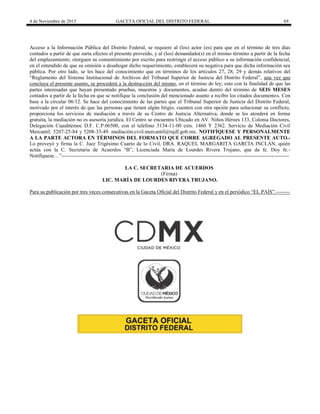 4 de Noviembre de 2015 GACETA OFICIAL DEL DISTRITO FEDERAL 69
Acceso a la Información Pública del Distrito Federal, se requiere al (los) actor (es) para que en el término de tres días
contados a partir de que surta efectos el presente proveído, y al (los) demandado(s) en el mismo término a partir de la fecha
del emplazamiento, otorguen su consentimiento por escrito para restringir el acceso público a su información confidencial,
en el entendido de que su omisión a desahogar dicho requerimiento, establecerá su negativa para que dicha información sea
pública. Por otro lado, se les hace del conocimiento que en términos de los artículos 27, 28, 29 y demás relativos del
“Reglamento del Sistema Institucional de Archivos del Tribunal Superior de Justicia del Distrito Federal”, una vez que
concluya el presente asunto, se procederá a la destrucción del mismo, en el término de ley; esto con la finalidad de que las
partes interesadas que hayan presentado pruebas, muestras y documentos, acudan dentro del término de SEIS MESES
contados a partir de la fecha en que se notifique la conclusión del mencionado asunto a recibir los citados documentos. Con
base a la circular 06/12. Se hace del conocimiento de las partes que el Tribunal Superior de Justicia del Distrito Federal,
motivado por el interés de que las personas que tienen algún litigio, cuenten con otra opción para solucionar su conflicto,
proporciona los servicios de mediación a través de su Centro de Justicia Alternativa, donde se les atenderá en forma
gratuita, la mediación no es asesoría jurídica. El Centro se encuentra Ubicado en AV. Niños Héroes 133, Colonia Doctores,
Delegación Cuauhtémoc D.F. C.P.06500, con el teléfono 5134-11-00 exts. 1460 Y 2362. Servicio de Mediación Civil
Mercantil: 5207-25-84 y 5208-33-49. mediación.civil.mercantil@tsjdf.gob.mx. NOTIFÍQUESE Y PERSONALMENTE
A LA PARTE ACTORA EN TÉRMINOS DEL FORMATO QUE CORRE AGREGADO AL PRESENTE AUTO.-
Lo proveyó y firma la C. Juez Trigésimo Cuarto de lo Civil, DRA. RAQUEL MARGARITA GARCÍA INCLÁN, quién
actúa con la C. Secretaria de Acuerdos “B”, Licenciada María de Lourdes Rivera Trujano, que da fe. Doy fe.-
Notifíquese…”-----------------------------------------------------------------------------------------------------------------------------------
LA C. SECRETARIA DE ACUERDOS
(Firma)
LIC. MARÍA DE LOURDES RIVERA TRUJANO.
Para su publicación por tres veces consecutivas en la Gaceta Oficial del Distrito Federal y en el periódico “EL PAÍS”.--------
 