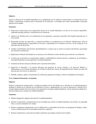 4 de Noviembre de 2015 GACETA OFICIAL DEL DISTRITO FEDERAL 9
Objetivo:
Apoyar al Director de la unidad hospitalaria en el cumplimiento de los objetivos institucionales y la observancia de las
normas y lineamientos existentes para el desarrollo de las funciones y actividades que tienen encomendadas el personal
operativo de la unidad.
Funciones:
 Supervisar la observancia de la organización interna de la unidad hospitalaria con base en los recursos disponibles,
capacidad instalada, políticas y lineamientos de la institución.
 Apoyar a las distintas áreas en la elaboración de los programas y proyectos específicos del hospital requeridos por el
nivel central.
 Desarrollar acciones de supervisión y evaluación periódica en coordinación con el Director, Subdirectores, Jefes de
Unidades Departamentales, responsables de las áreas y responsables de los distintos servicios a fin de coadyuvar en la
adecuada toma de decisiones.
 Atender la problemática del personal, derechohabientes y usuarios que se suscite en ausencia del Director, procurando
dar soluciones satisfactorias.
 Representar al Director del hospital en su ausencia, en los diferentes eventos oficiales que involucren a la institución.
 Verificar que se presenten con oportunidad, calidad y confiabilidad los informes técnicos, estadísticos, de actividades y
de productividad que le sean requeridos a la unidad hospitalaria.
 Fomentar las buenas relaciones laborales entre el personal del hospital.
 Supervisar el desarrollo y la correcta aplicación del programa de Acceso Gratuito a los Servicios Médicos y
Medicamentos a las Personas Residentes en el Distrito Federal que Carecen de Seguridad Social Laboral, por parte del
personal que interviene en su aplicación.
 Difundir, respetar y aplicar correctamente las condiciones generales de trabajo, a todos los trabajadores del hospital.
5.1.2. Unidad de Planeación y Evaluación
Objetivo:
Realizar la planeación, programación y evaluación periódica de las actividades que se efectúan en la unidad hospitalaria
mediante el análisis de la situación de los diferentes servicios y departamentos; así como la adecuación y difusión de la
normatividad procedente del nivel central y de la generada en la propia unidad hospitalaria, a fin de mejorar la calidad de la
atención médica que se otorga en la unidad hospitalaria.
Funciones:
 Elaborar diagnóstico orgánico funcional de la unidad hospitalaria.
 Efectuar la planeación y programación de las actividades que realiza la unidad hospitalaria, de acuerdo a la capacidad
física y recursos instalados en la unidad.
 Planear y programar conjuntamente con los subdirectores y responsables de las áreas, los programas de trabajo y metas,
a corto y mediano plazo de las actividades sustantivas y adjetivas.
 Realizar la planeación y ejecución de estudios específicos que designe el director de la unidad.
 