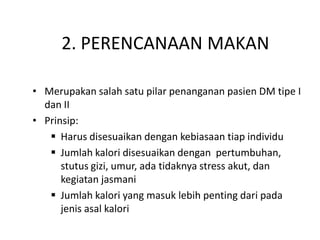 2. PERENCANAAN MAKAN
• Merupakan salah satu pilar penanganan pasien DM tipe I
dan II
• Prinsip:
 Harus disesuaikan dengan kebiasaan tiap individu
 Jumlah kalori disesuaikan dengan pertumbuhan,
stutus gizi, umur, ada tidaknya stress akut, dan
kegiatan jasmani
 Jumlah kalori yang masuk lebih penting dari pada
jenis asal kalori
 
