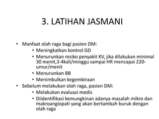 3. LATIHAN JASMANI
• Manfaat olah raga bagi pasien DM:
• Meningkatkan kontrol GD
• Menurunkan resiko penyakit KV, jika dilakukan minimal
30 menit,3-4kali/minggu sampai HR mencapai 220-
umur/menit
• Menurunkan BB
• Menimbulkan kegembiraan
• Sebelum melakukan olah raga, pasien DM:
• Melakukan evaluasi medis
• Diidentifikasi kemungkinan adanya masalah mikro dan
makroangiopati yang akan bertambah buruk dengan
olah raga
 
