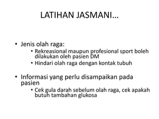 LATIHAN JASMANI…
• Jenis olah raga:
• Rekreasional maupun profesional sport boleh
dilakukan oleh pasien DM
• Hindari olah raga dengan kontak tubuh
• Informasi yang perlu disampaikan pada
pasien
• Cek gula darah sebelum olah raga, cek apakah
butuh tambahan glukosa
 