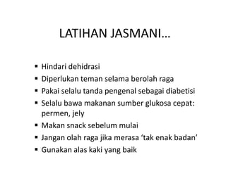 LATIHAN JASMANI…
 Hindari dehidrasi
 Diperlukan teman selama berolah raga
 Pakai selalu tanda pengenal sebagai diabetisi
 Selalu bawa makanan sumber glukosa cepat:
permen, jely
 Makan snack sebelum mulai
 Jangan olah raga jika merasa ‘tak enak badan’
 Gunakan alas kaki yang baik
 