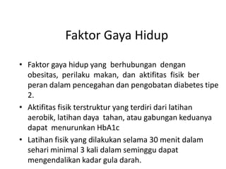 Faktor Gaya Hidup
• Faktor gaya hidup yang berhubungan dengan
obesitas, perilaku makan, dan aktifitas fisik ber
peran dalam pencegahan dan pengobatan diabetes tipe
2.
• Aktifitas fisik terstruktur yang terdiri dari latihan
aerobik, latihan daya tahan, atau gabungan keduanya
dapat menurunkan HbA1c
• Latihan fisik yang dilakukan selama 30 menit dalam
sehari minimal 3 kali dalam seminggu dapat
mengendalikan kadar gula darah.
 