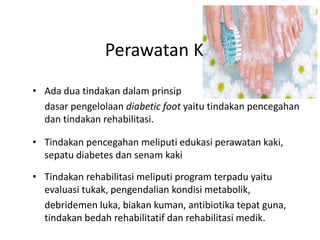 Perawatan Kaki
• Ada dua tindakan dalam prinsip
dasar pengelolaan diabetic foot yaitu tindakan pencegahan
dan tindakan rehabilitasi.
• Tindakan pencegahan meliputi edukasi perawatan kaki,
sepatu diabetes dan senam kaki
• Tindakan rehabilitasi meliputi program terpadu yaitu
evaluasi tukak, pengendalian kondisi metabolik,
debridemen luka, biakan kuman, antibiotika tepat guna,
tindakan bedah rehabilitatif dan rehabilitasi medik.
 