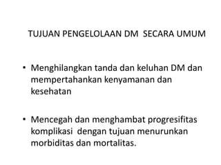 TUJUAN PENGELOLAAN DM SECARA UMUM
• Menghilangkan tanda dan keluhan DM dan
mempertahankan kenyamanan dan
kesehatan
• Mencegah dan menghambat progresifitas
komplikasi dengan tujuan menurunkan
morbiditas dan mortalitas.
 