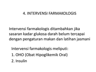 4. INTERVENSI FARMAKOLOGIS
Intervensi farmakologis ditambahkan jika
sasaran kadar glukosa darah belum tercapai
dengan pengaturan makan dan latihan jasmani
Intervensi farmakologis meliputi:
1. OHO (Obat Hipoglikemik Oral)
2. Insulin
 