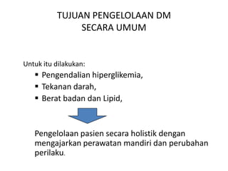 TUJUAN PENGELOLAAN DM
SECARA UMUM
Untuk itu dilakukan:
 Pengendalian hiperglikemia,
 Tekanan darah,
 Berat badan dan Lipid,
Pengelolaan pasien secara holistik dengan
mengajarkan perawatan mandiri dan perubahan
perilaku.
 