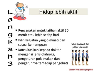 Hidup lebih aktif
 Rencanakan untuk latihan aktif 30
menit atau lebih setiap hari
 Pilih kegiatan yang diminati dan
sesuai kemampuan
 Konsultasikan kepada dokter
mengenai jenis olahraga,
pengaturan pola makan dan
pengaruhnya terhadap pengobatan
“The Best Prescription is
Knowledge"
 