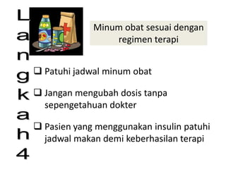 Minum obat sesuai dengan
regimen terapi
 Patuhi jadwal minum obat
 Jangan mengubah dosis tanpa
sepengetahuan dokter
 Pasien yang menggunakan insulin patuhi
jadwal makan demi keberhasilan terapi
“The Best Prescription is
Knowledge"
 