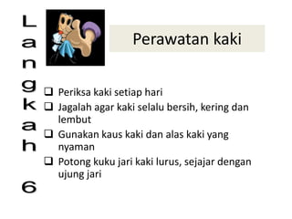 Perawatan kaki
 Periksa kaki setiap hari
 Jagalah agar kaki selalu bersih, kering dan
lembut
 Gunakan kaus kaki dan alas kaki yang
nyaman
 Potong kuku jari kaki lurus, sejajar dengan
ujung jari
 