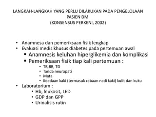 LANGKAH-LANGKAH YANG PERLU DILAKUKAN PADA PENGELOLAAN
PASIEN DM
(KONSENSUS PERKENI, 2002)
• Anamnesa dan pemeriksaan fisik lengkap
• Evaluasi medis khusus diabetes pada pertemuan awal
 Anamnesis keluhan hiperglikemia dan komplikasi
 Pemeriksaan fisik tiap kali pertemuan :
• TB,BB, TD
• Tanda neuropati
• Mata
• Keadaan kaki (termasuk rabaan nadi kaki) kulit dan kuku
• Laboratorium :
• Hb, leukosit, LED
• GDP dan GPP
• Urinalisis rutin
 