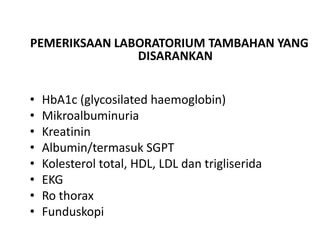 PEMERIKSAAN LABORATORIUM TAMBAHAN YANG
DISARANKAN
• HbA1c (glycosilated haemoglobin)
• Mikroalbuminuria
• Kreatinin
• Albumin/termasuk SGPT
• Kolesterol total, HDL, LDL dan trigliserida
• EKG
• Ro thorax
• Funduskopi
 