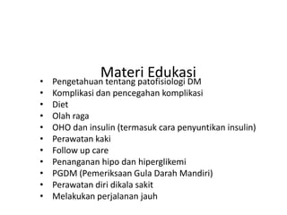 Materi Edukasi
• Pengetahuan tentang patofisiologi DM
• Komplikasi dan pencegahan komplikasi
• Diet
• Olah raga
• OHO dan insulin (termasuk cara penyuntikan insulin)
• Perawatan kaki
• Follow up care
• Penanganan hipo dan hiperglikemi
• PGDM (Pemeriksaan Gula Darah Mandiri)
• Perawatan diri dikala sakit
• Melakukan perjalanan jauh
 