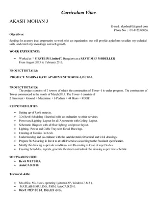 Curriculum Vitae
AKASH MOHAN J
E-mail: akashmj01@gmail.com
Phone No. : +91-8123399636
Objectives:
Seeking for an entry level opportunity to work with an organization that will provide a platform to utilize my technical
skills and enrich my knowledge and self-growth.
WORK EXPERIENCE:
 Worked at “ FIRSTBIM Limited”, Bangalore as a REVIT MEP MODELLER
From August 2015 to February 2016.
PROJECT DETAILS:
PROJECT: MARINA GATE APARTMENT TOWER-1, DUBAI.
PROJECT DETAILS:
The project consists of 3 towers of which the construction of Tower-1 is under progress. The construction of
Tower commenced in the month of March 2015. The Tower-1 consists of
2 Basement + Ground + Mezzanine + 6 Podium + 44 floors + ROOF.
RESPONSIBILITIES:
 Setting up of Revit projects.
 3D (Revit) Modeling Electrical with co-ordination to other services.
 Power and Lighting Layout for all Apartments with Ceiling Layout.
 Schematic Diagram with all floor lighting and power layout.
 Lighting, Power and Cable Tray with Detail Drawings.
 Creating of Families in Revit.
 Understanding and co-ordinate with the Architectural, Structural and Civil drawings.
 Prepare 3D Modeling in Revit to all MEP services according to the Standard specification.
 Modify the drawing as per site conditions and Re-routing in Case of any Clashes.
 Creating Schedules, reports, generate the sheets and submit the drawing as per time schedule.
SOFTWARES USED:
 Revit MEP 2013.
 AutoCAD 2010.
Technical skills:
 Ms-office, Ms-Excel, operating systems (XP, Windows7 & 8 ).
 MATLAB/SIMULINK, PSIM,AutoCAD 2010.
 Revit MEP 2014, DiaLUX evo.
 