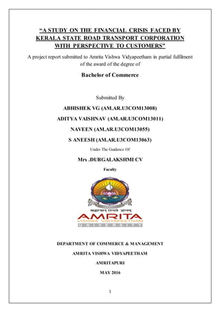 1
“A STUDY ON THE FINANCIAL CRISIS FACED BY
KERALA STATE ROAD TRANSPORT CORPORATION
WITH PERSPECTIVE TO CUSTOMERS”
A project report submitted to Amrita Vishwa Vidyapeetham in partial fulfilment
of the award of the degree of
Bachelor of Commerce
Submitted By
ABHISHEK VG (AM.AR.U3COM13008)
ADITYA VAISHNAV (AM.AR.U3COM13011)
NAVEEN (AM.AR.U3COM13055)
S ANEESH (AM.AR.U3COM13063)
Under The Guidance Of
Mrs .DURGALAKSHMI CV
Faculty
DEPARTMENT OF COMMERCE & MANAGEMENT
AMRITA VISHWA VIDYAPEETHAM
AMRITAPURI
MAY 2016
 