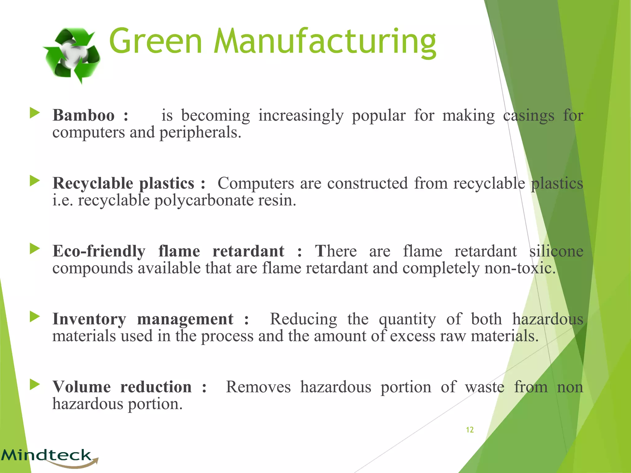 Green Manufacturing
 Bamboo : is becoming increasingly popular for making casings for
computers and peripherals.
 Recyclable plastics : Computers are constructed from recyclable plastics
i.e. recyclable polycarbonate resin.
 Eco-friendly flame retardant : There are flame retardant silicone
compounds available that are flame retardant and completely non-toxic.
 Inventory management : Reducing the quantity of both hazardous
materials used in the process and the amount of excess raw materials.
 Volume reduction : Removes hazardous portion of waste from non
hazardous portion.
12
 
