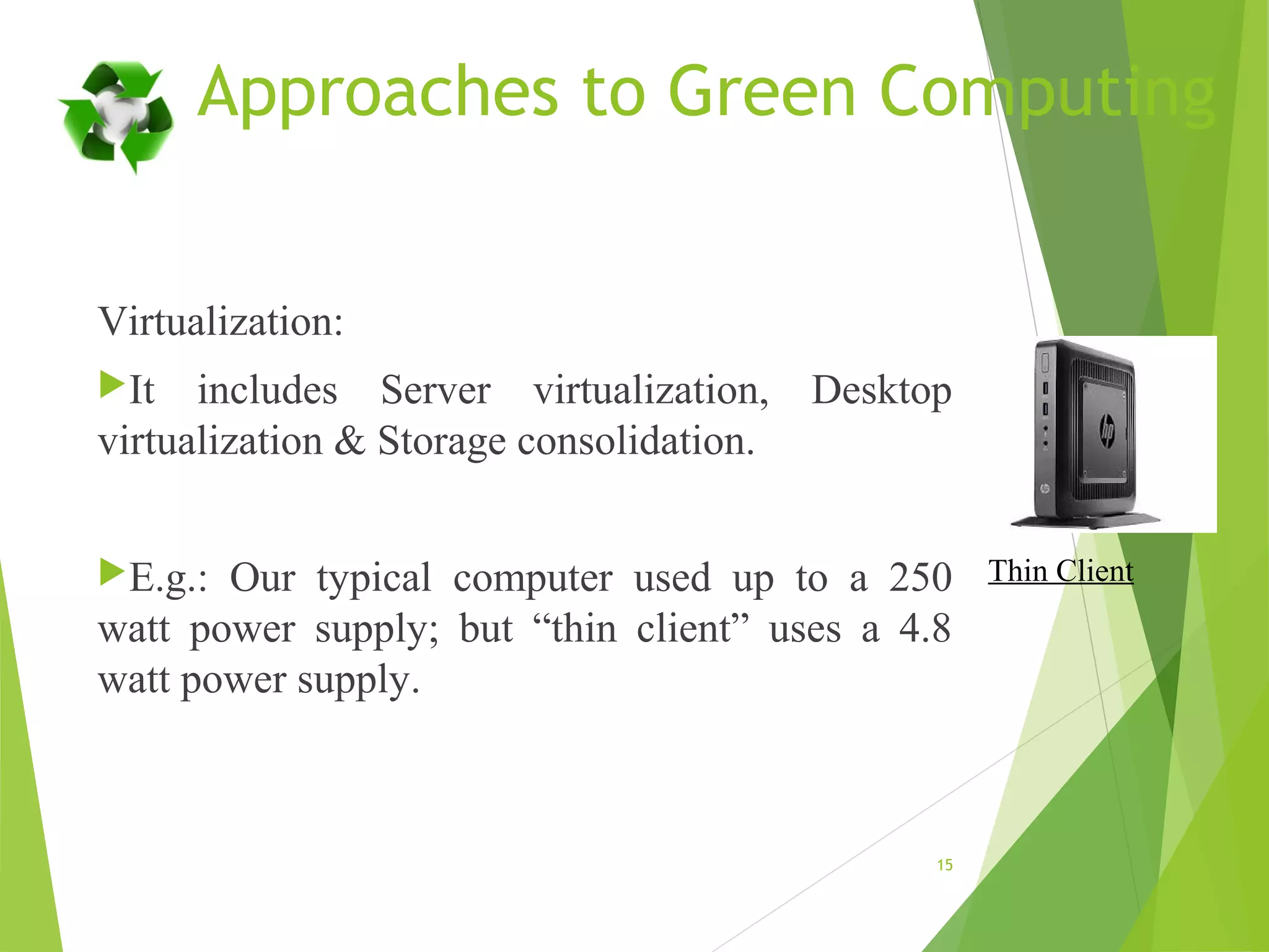 Approaches to Green Computing
Virtualization:
It includes Server virtualization, Desktop
virtualization & Storage consolidation.
E.g.: Our typical computer used up to a 250
watt power supply; but “thin client” uses a 4.8
watt power supply.
15
Thin Client
 