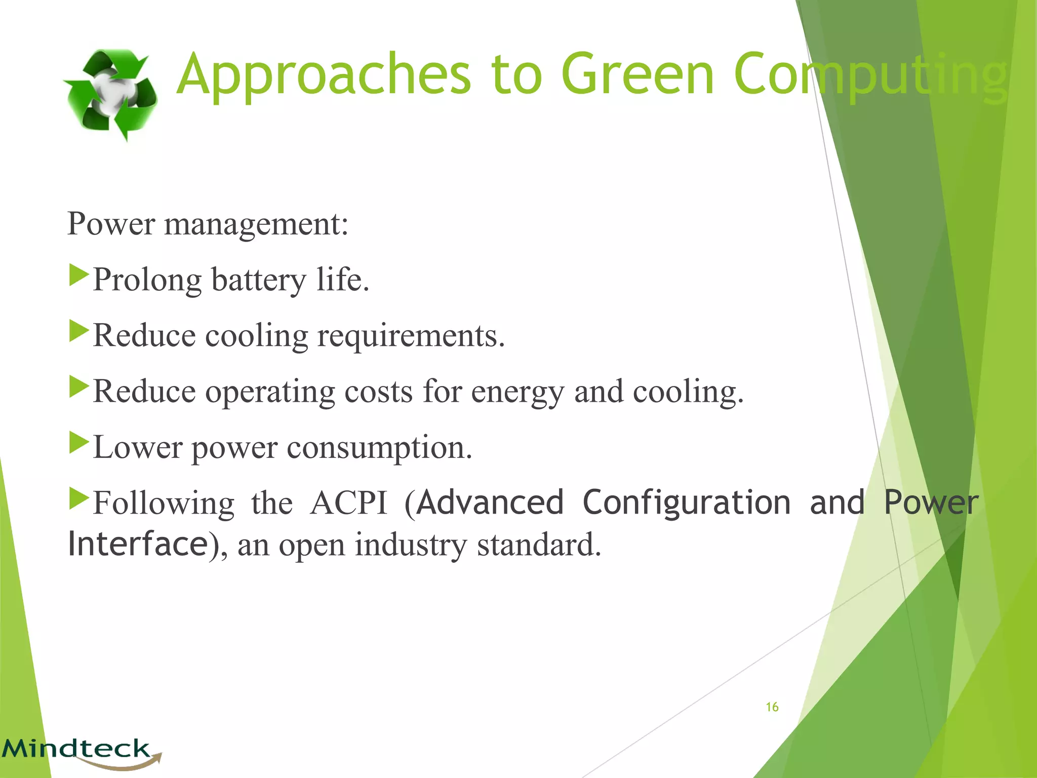 Approaches to Green Computing
Power management:
Prolong battery life.
Reduce cooling requirements.
Reduce operating costs for energy and cooling.
Lower power consumption.
Following the ACPI (Advanced Configuration and Power
Interface), an open industry standard.
16
 