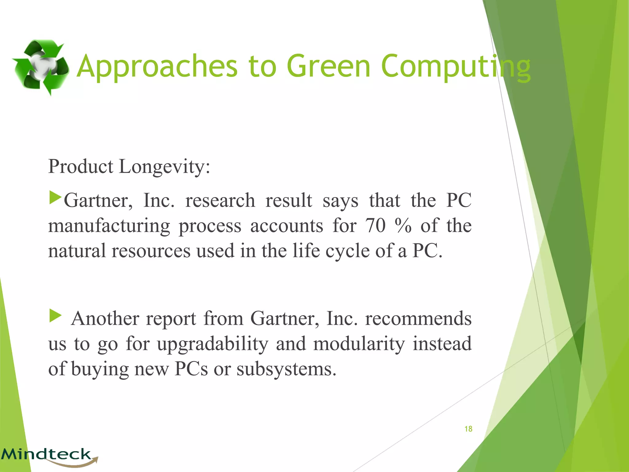 Approaches to Green Computing
Product Longevity:
Gartner, Inc. research result says that the PC
manufacturing process accounts for 70 % of the
natural resources used in the life cycle of a PC.
 Another report from Gartner, Inc. recommends
us to go for upgradability and modularity instead
of buying new PCs or subsystems.
18
 
