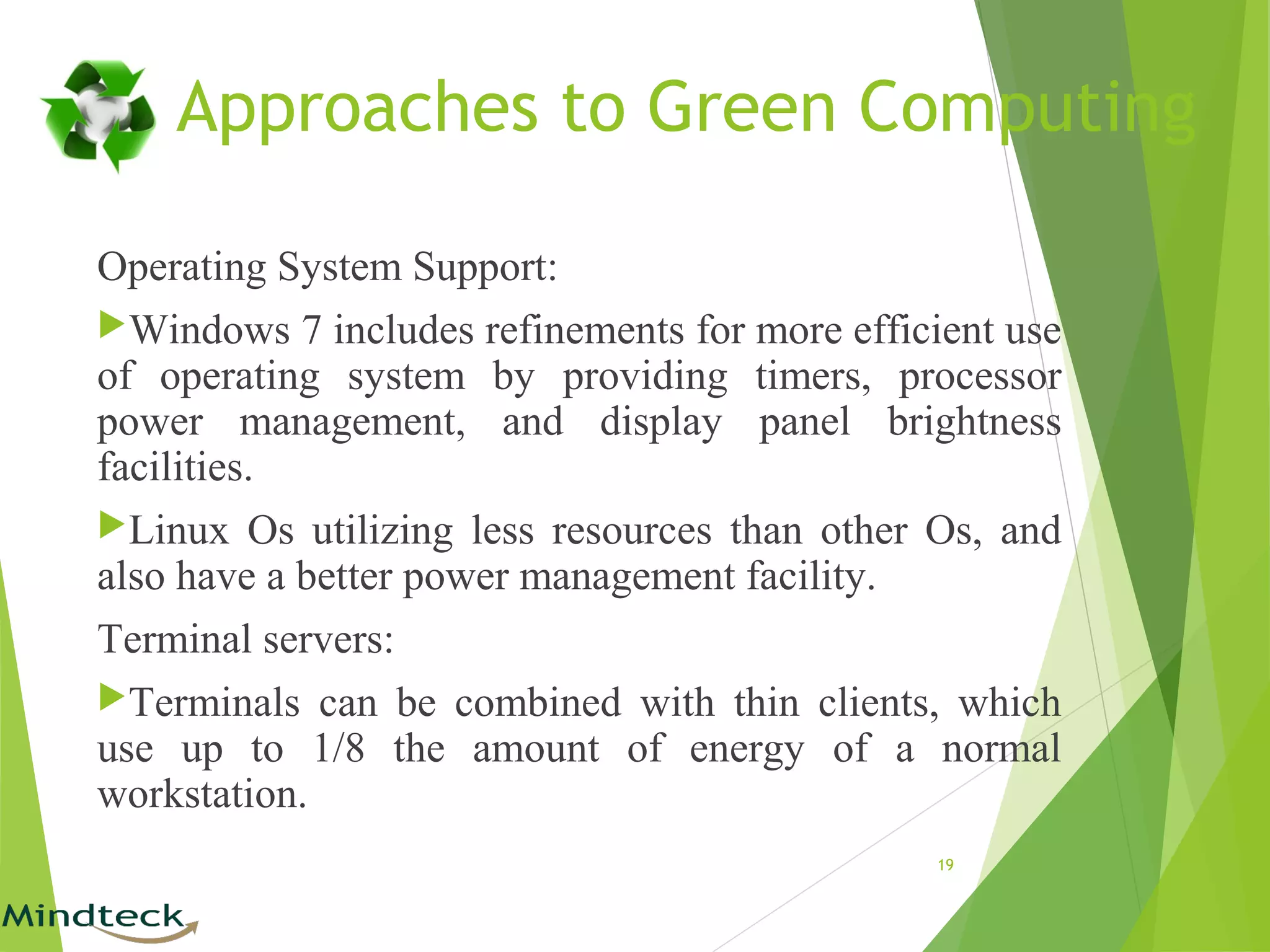 Operating System Support:
Windows 7 includes refinements for more efficient use
of operating system by providing timers, processor
power management, and display panel brightness
facilities.
Linux Os utilizing less resources than other Os, and
also have a better power management facility.
Terminal servers:
Terminals can be combined with thin clients, which
use up to 1/8 the amount of energy of a normal
workstation.
19
Approaches to Green Computing
 