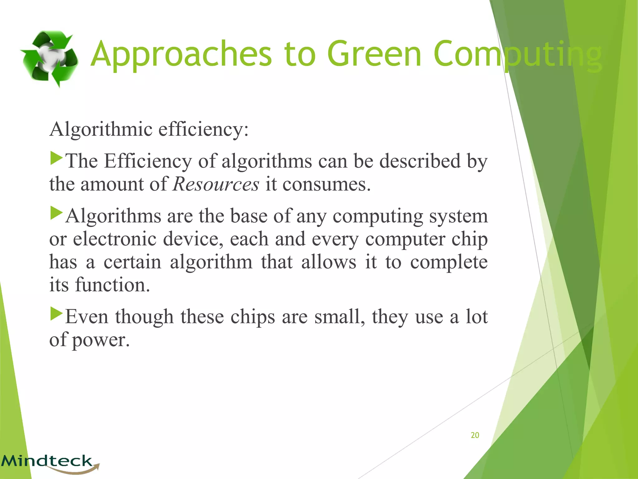 Algorithmic efficiency:
The Efficiency of algorithms can be described by
the amount of Resources it consumes.
Algorithms are the base of any computing system
or electronic device, each and every computer chip
has a certain algorithm that allows it to complete
its function.
Even though these chips are small, they use a lot
of power.
20
Approaches to Green Computing
 