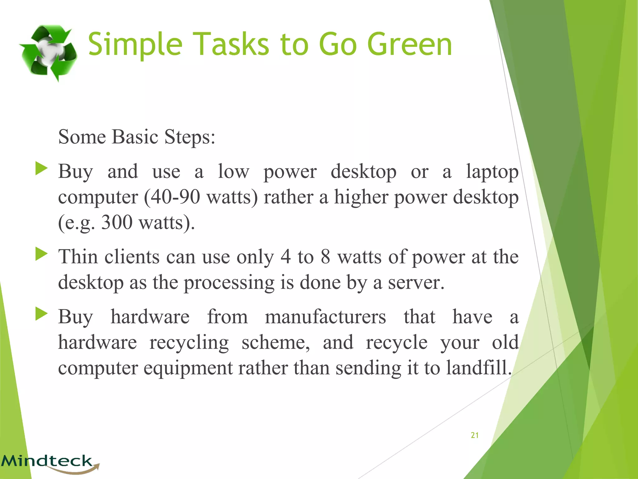 Simple Tasks to Go Green
Some Basic Steps:
 Buy and use a low power desktop or a laptop
computer (40-90 watts) rather a higher power desktop
(e.g. 300 watts).
 Thin clients can use only 4 to 8 watts of power at the
desktop as the processing is done by a server.
 Buy hardware from manufacturers that have a
hardware recycling scheme, and recycle your old
computer equipment rather than sending it to landfill.
21
 