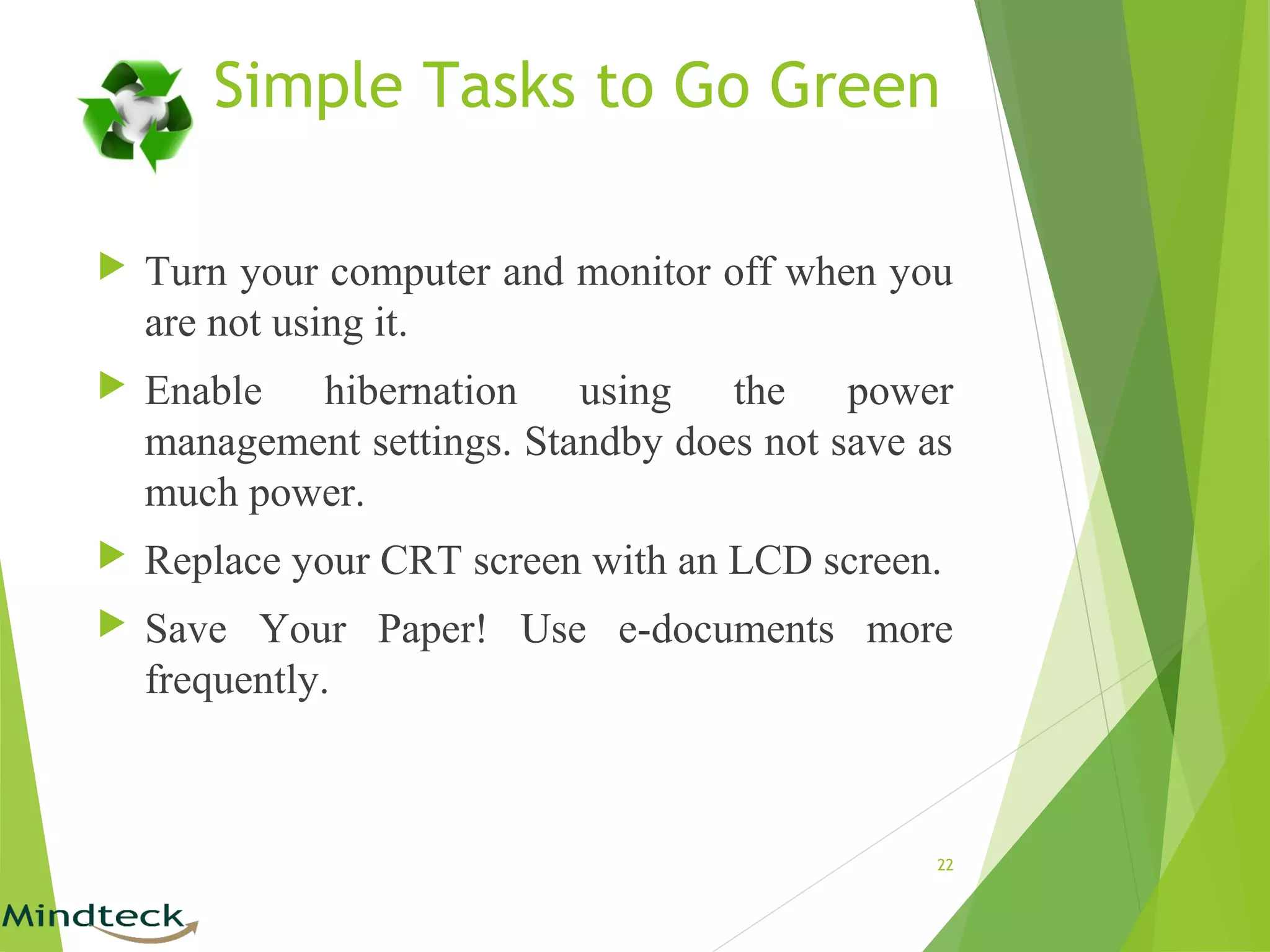 Simple Tasks to Go Green
 Turn your computer and monitor off when you
are not using it.
 Enable hibernation using the power
management settings. Standby does not save as
much power.
 Replace your CRT screen with an LCD screen.
 Save Your Paper! Use e-documents more
frequently.
22
 