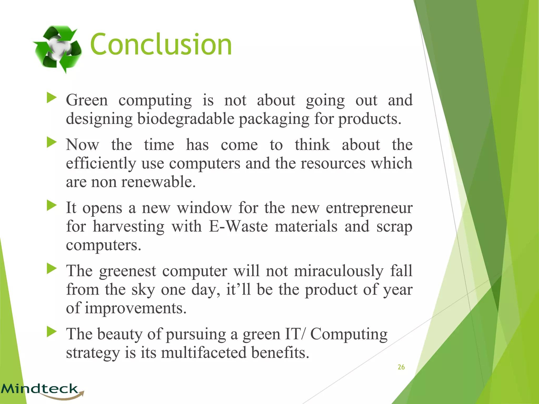 Conclusion
 Green computing is not about going out and
designing biodegradable packaging for products.
 Now the time has come to think about the
efficiently use computers and the resources which
are non renewable.
 It opens a new window for the new entrepreneur
for harvesting with E-Waste materials and scrap
computers.
 The greenest computer will not miraculously fall
from the sky one day, it’ll be the product of year
of improvements.
 The beauty of pursuing a green IT/ Computing
strategy is its multifaceted benefits.
26
 