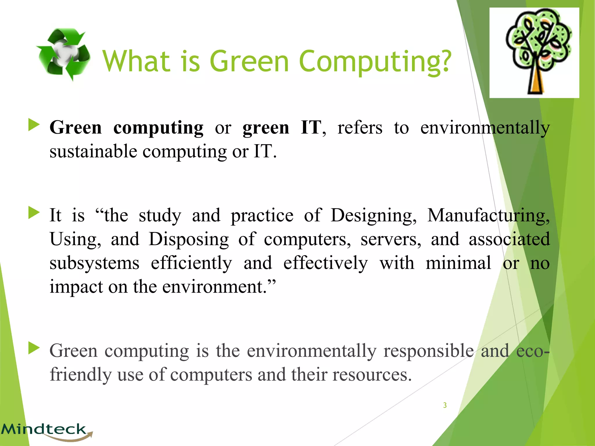 What is Green Computing?
 Green computing or green IT, refers to environmentally
sustainable computing or IT.
 It is “the study and practice of Designing, Manufacturing,
Using, and Disposing of computers, servers, and associated
subsystems efficiently and effectively with minimal or no
impact on the environment.”
 Green computing is the environmentally responsible and eco-
friendly use of computers and their resources.
3
 