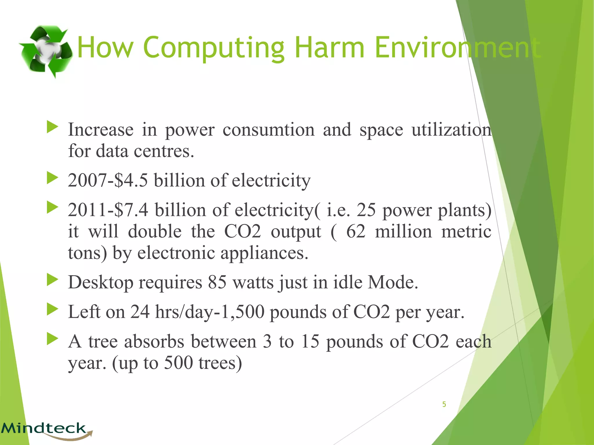 How Computing Harm Environment
 Increase in power consumtion and space utilization
for data centres.
 2007-$4.5 billion of electricity
 2011-$7.4 billion of electricity( i.e. 25 power plants)
it will double the CO2 output ( 62 million metric
tons) by electronic appliances.
 Desktop requires 85 watts just in idle Mode.
 Left on 24 hrs/day-1,500 pounds of CO2 per year.
 A tree absorbs between 3 to 15 pounds of CO2 each
year. (up to 500 trees)
5
 