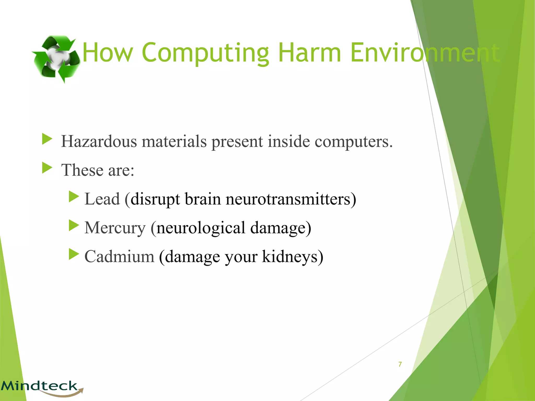  Hazardous materials present inside computers.
 These are:
 Lead (disrupt brain neurotransmitters)
 Mercury (neurological damage)
 Cadmium (damage your kidneys)
7
How Computing Harm Environment
 