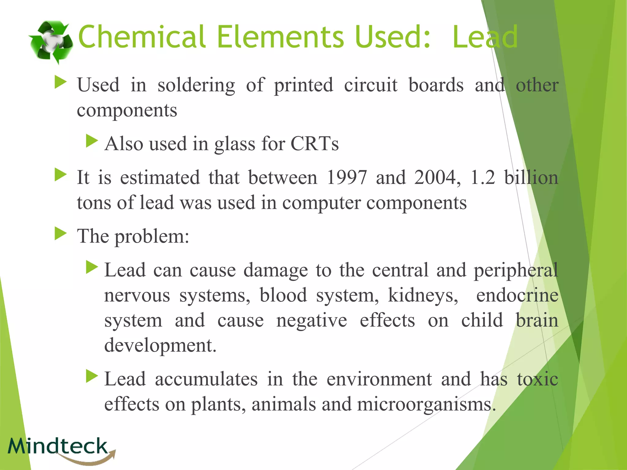 Chemical Elements Used: Lead
 Used in soldering of printed circuit boards and other
components
 Also used in glass for CRTs
 It is estimated that between 1997 and 2004, 1.2 billion
tons of lead was used in computer components
 The problem:
 Lead can cause damage to the central and peripheral
nervous systems, blood system, kidneys, endocrine
system and cause negative effects on child brain
development.
 Lead accumulates in the environment and has toxic
effects on plants, animals and microorganisms.
 