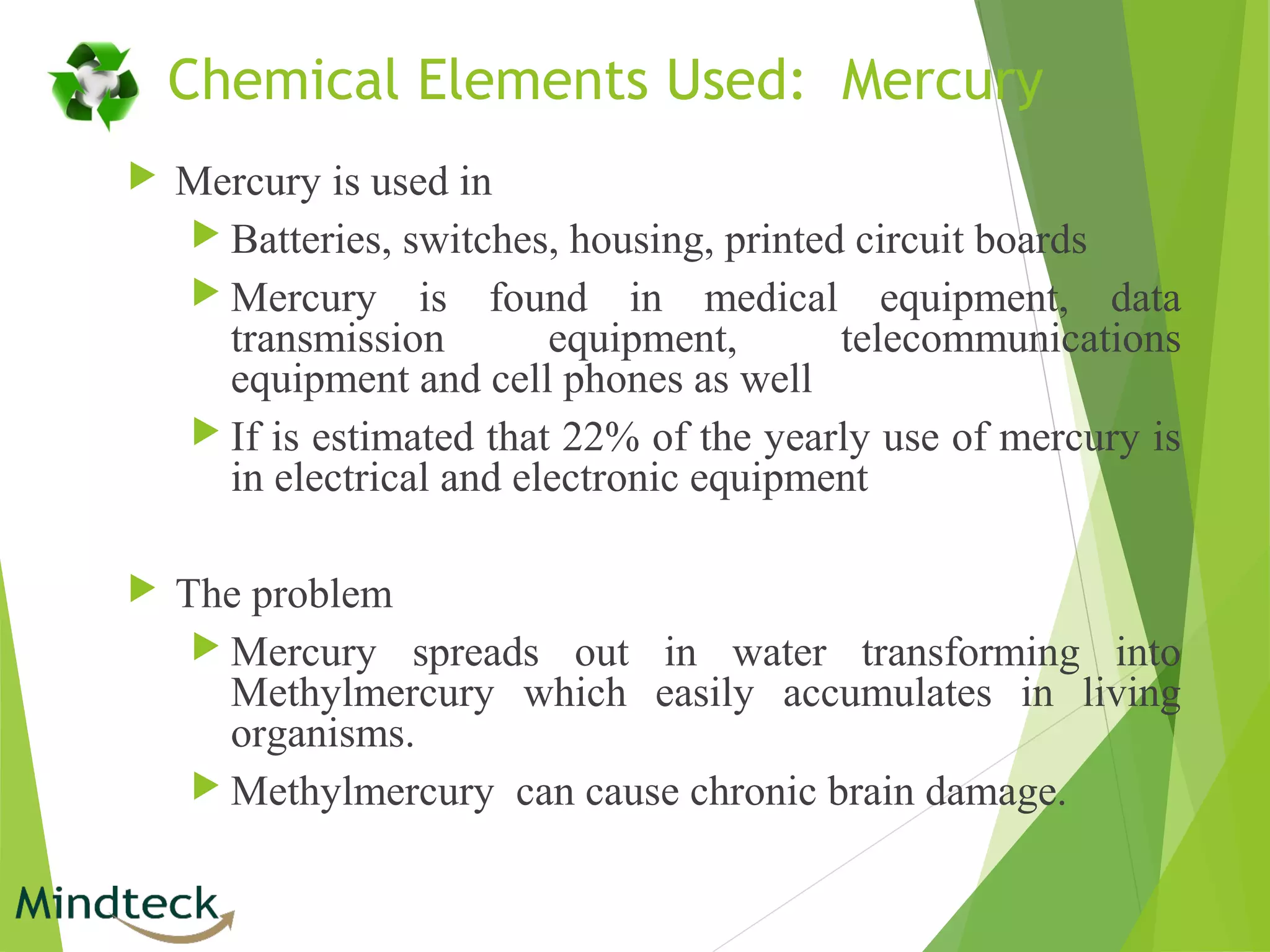 Chemical Elements Used: Mercury
 Mercury is used in
 Batteries, switches, housing, printed circuit boards
 Mercury is found in medical equipment, data
transmission equipment, telecommunications
equipment and cell phones as well
 If is estimated that 22% of the yearly use of mercury is
in electrical and electronic equipment
 The problem
 Mercury spreads out in water transforming into
Methylmercury which easily accumulates in living
organisms.
 Methylmercury can cause chronic brain damage.
 
