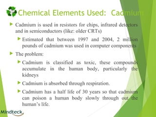 Chemical Elements Used: Cadmium
 Cadmium is used in resistors for chips, infrared detectors
and in semiconductors (like: older CRTs)
 Estimated that between 1997 and 2004, 2 million
pounds of cadmium was used in computer components
 The problem:
 Cadmium is classified as toxic, these compounds
accumulate in the human body, particularly the
kidneys
 Cadmium is absorbed through respiration.
 Cadmium has a half life of 30 years so that cadmium
can poison a human body slowly through out the
human’s life.
 