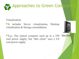 Approaches to Green Computing
Virtualization:
It includes Server virtualization, Desktop
virtualization & Storage consolidation.
E.g.: Our typical computer used up to a 250
watt power supply; but “thin client” uses a 4.8
watt power supply.
15
Thin Client
 