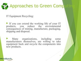 IT Equipment Recycling:
 If you can extend the working life of your IT
products, you reduce the environmental
consequences of mining, manufacture, packaging,
shipping and disposal.
 Many organizations, including some
manufacturers themselves, are willing to take
equipment back and recycle the components into
new products.
17
Approaches to Green Computing
 