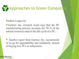 Approaches to Green Computing
Product Longevity:
Gartner, Inc. research result says that the PC
manufacturing process accounts for 70 % of the
natural resources used in the life cycle of a PC.
 Another report from Gartner, Inc. recommends
us to go for upgradability and modularity instead
of buying new PCs or subsystems.
18
 