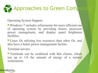 Operating System Support:
Windows 7 includes refinements for more efficient use
of operating system by providing timers, processor
power management, and display panel brightness
facilities.
Linux Os utilizing less resources than other Os, and
also have a better power management facility.
Terminal servers:
Terminals can be combined with thin clients, which
use up to 1/8 the amount of energy of a normal
workstation.
19
Approaches to Green Computing
 