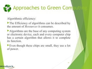 Algorithmic efficiency:
The Efficiency of algorithms can be described by
the amount of Resources it consumes.
Algorithms are the base of any computing system
or electronic device, each and every computer chip
has a certain algorithm that allows it to complete
its function.
Even though these chips are small, they use a lot
of power.
20
Approaches to Green Computing
 
