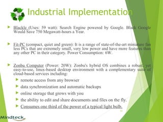 Industrial Implementation
 Blackle (Uses: 59 watt): Search Engine powered by Google. Black Google
Would Save 750 Megawatt-hours a Year.
 Fit-PC (compact, quiet and green): It is a range of state-of-the-art miniature fan
less PCs that are extremely small, very low power and have more features than
any other PC in their category. Power Consumption: 6W.
 Zonbu Computer (Power: 20W): Zonbu's hybrid OS combines a robust, yet
easy-to-use, linux-based desktop environment with a complementary suite of
cloud-based services including:
 remote access from any browser
 data synchronization and automatic backups
 online storage that grows with you
 the ability to edit and share documents and files on the fly.
 Consumes one third of the power of a typical light bulb.
23
 