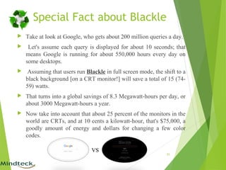 Special Fact about Blackle
 Take at look at Google, who gets about 200 million queries a day.
 Let's assume each query is displayed for about 10 seconds; that
means Google is running for about 550,000 hours every day on
some desktops.
 Assuming that users run Blackle in full screen mode, the shift to a
black background [on a CRT monitor!] will save a total of 15 (74-
59) watts.
 That turns into a global savings of 8.3 Megawatt-hours per day, or
about 3000 Megawatt-hours a year.
 Now take into account that about 25 percent of the monitors in the
world are CRTs, and at 10 cents a kilowatt-hour, that's $75,000, a
goodly amount of energy and dollars for changing a few color
codes.
25
VS
 