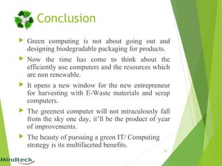 Conclusion
 Green computing is not about going out and
designing biodegradable packaging for products.
 Now the time has come to think about the
efficiently use computers and the resources which
are non renewable.
 It opens a new window for the new entrepreneur
for harvesting with E-Waste materials and scrap
computers.
 The greenest computer will not miraculously fall
from the sky one day, it’ll be the product of year
of improvements.
 The beauty of pursuing a green IT/ Computing
strategy is its multifaceted benefits.
26
 