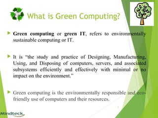 What is Green Computing?
 Green computing or green IT, refers to environmentally
sustainable computing or IT.
 It is “the study and practice of Designing, Manufacturing,
Using, and Disposing of computers, servers, and associated
subsystems efficiently and effectively with minimal or no
impact on the environment.”
 Green computing is the environmentally responsible and eco-
friendly use of computers and their resources.
3
 