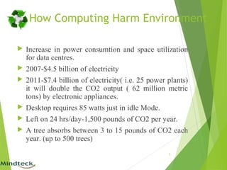 How Computing Harm Environment
 Increase in power consumtion and space utilization
for data centres.
 2007-$4.5 billion of electricity
 2011-$7.4 billion of electricity( i.e. 25 power plants)
it will double the CO2 output ( 62 million metric
tons) by electronic appliances.
 Desktop requires 85 watts just in idle Mode.
 Left on 24 hrs/day-1,500 pounds of CO2 per year.
 A tree absorbs between 3 to 15 pounds of CO2 each
year. (up to 500 trees)
5
 